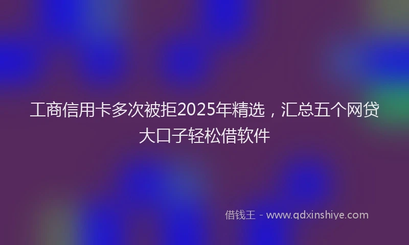 工商信用卡多次被拒2025年精选，汇总五个网贷大口子轻松借软件