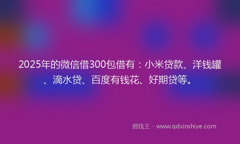 2025年的微信借300包借有：小米贷款、洋钱罐、滴水贷、百度有钱花、好期贷等。