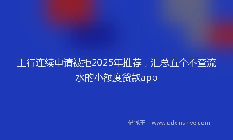 工行连续申请被拒2025年推荐，汇总五个不查流水的小额度贷款app