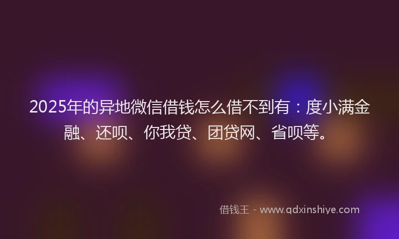 2025年的异地微信借钱怎么借不到有：度小满金融、还呗、你我贷、团贷网、省呗等。