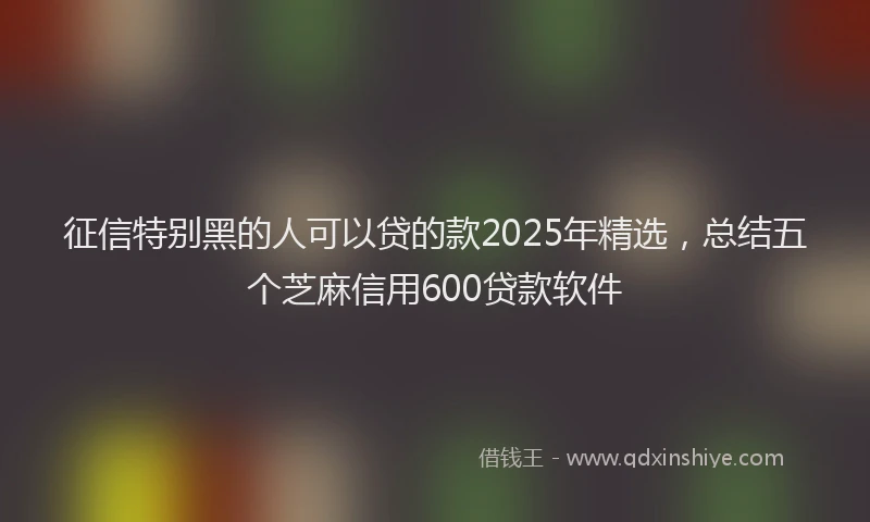 征信特别黑的人可以贷的款2025年精选，总结五个芝麻信用600贷款软件