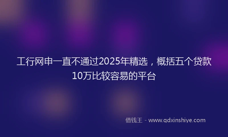 工行网申一直不通过2025年精选，概括五个贷款10万比较容易的平台