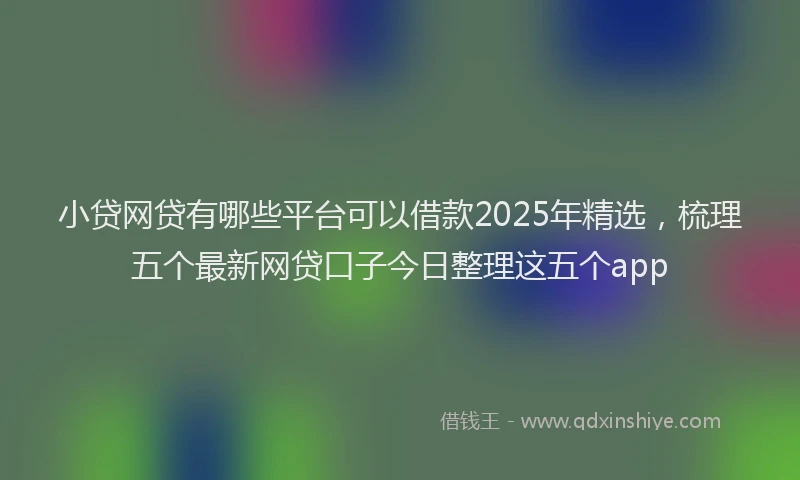 小贷网贷有哪些平台可以借款2025年精选，梳理五个最新网贷口子今日整理这五个app