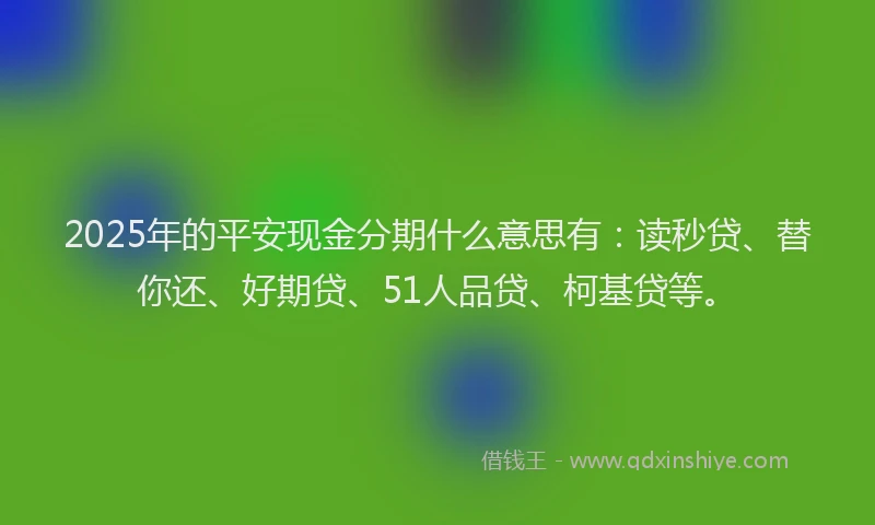 2025年的平安现金分期什么意思有：读秒贷、替你还、好期贷、51人品贷、柯基贷等。