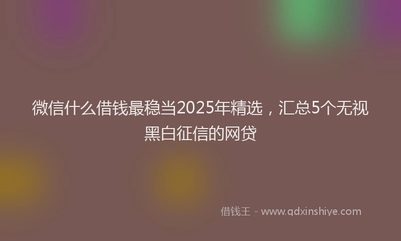 微信什么借钱最稳当2025年精选，汇总5个无视黑白征信的网贷