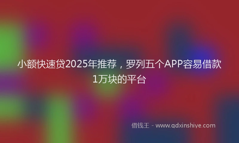 小额快速贷2025年推荐，罗列五个APP容易借款1万块的平台
