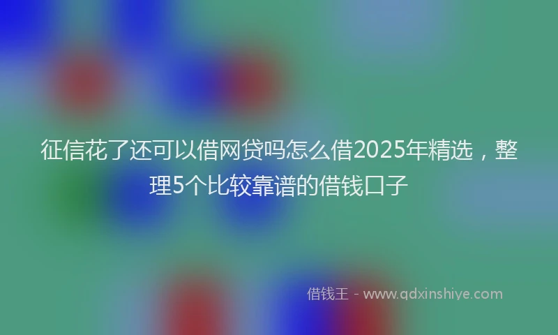 征信花了还可以借网贷吗怎么借2025年精选，整理5个比较靠谱的借钱口子