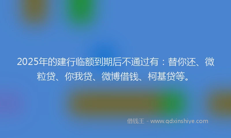 2025年的建行临额到期后不通过有：替你还、微粒贷、你我贷、微博借钱、柯基贷等。