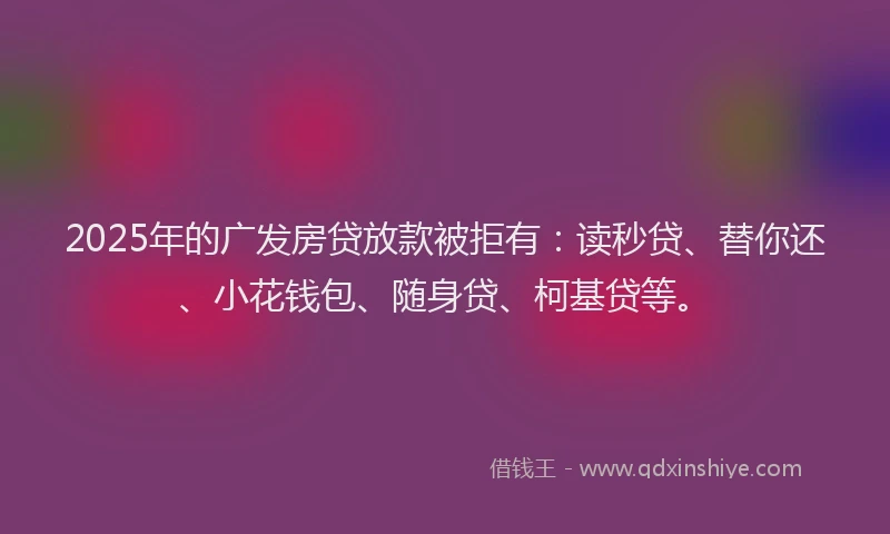 2025年的广发房贷放款被拒有：读秒贷、替你还、小花钱包、随身贷、柯基贷等。