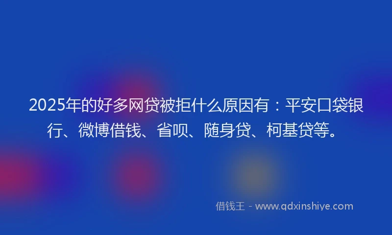 2025年的好多网贷被拒什么原因有：平安口袋银行、微博借钱、省呗、随身贷、柯基贷等。