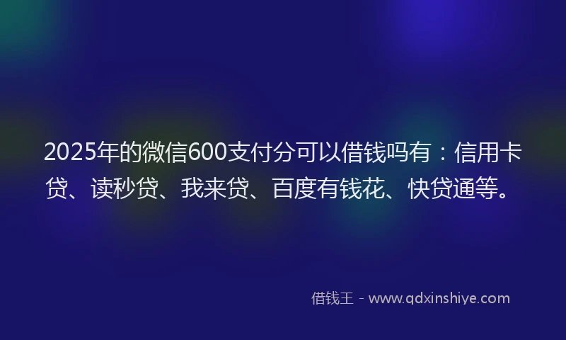 2025年的微信600支付分可以借钱吗有：信用卡贷、读秒贷、我来贷、百度有钱花、快贷通等。