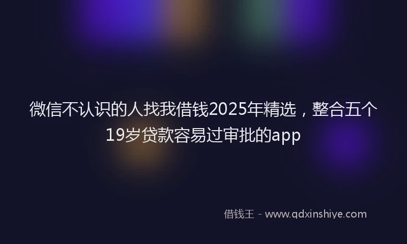 微信不认识的人找我借钱2025年精选，整合五个19岁贷款容易过审批的app