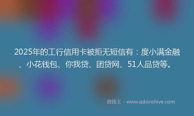 2025年的工行信用卡被拒无短信有：度小满金融、小花钱包、你我贷、团贷网、51人品贷等。