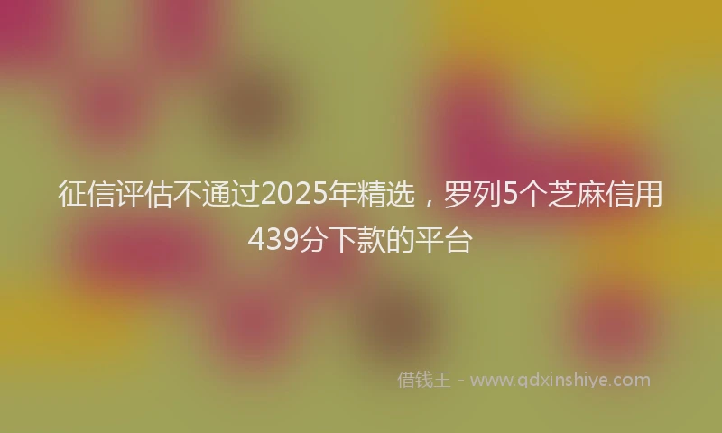 征信评估不通过2025年精选，罗列5个芝麻信用439分下款的平台