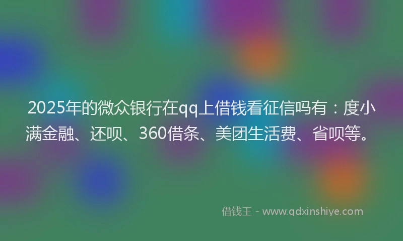 2025年的微众银行在qq上借钱看征信吗有：度小满金融、还呗、360借条、美团生活费、省呗等。