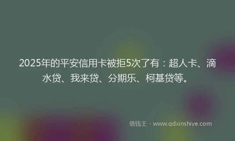 2025年的平安信用卡被拒5次了有：超人卡、滴水贷、我来贷、分期乐、柯基贷等。