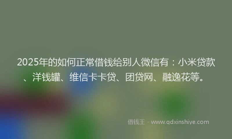 2025年的如何正常借钱给别人微信有：小米贷款、洋钱罐、维信卡卡贷、团贷网、融逸花等。