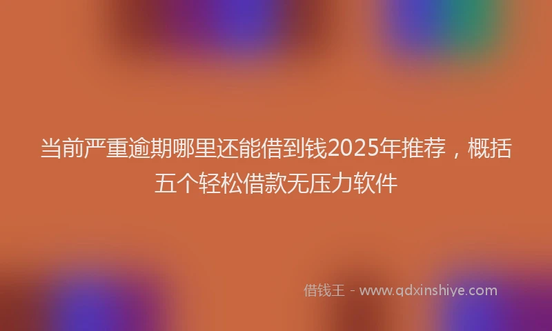 当前严重逾期哪里还能借到钱2025年推荐，概括五个轻松借款无压力软件
