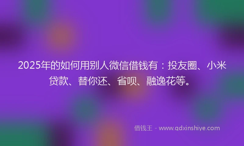 2025年的如何用别人微信借钱有：投友圈、小米贷款、替你还、省呗、融逸花等。