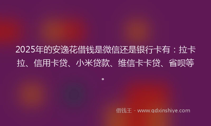 2025年的安逸花借钱是微信还是银行卡有：拉卡拉、信用卡贷、小米贷款、维信卡卡贷、省呗等。