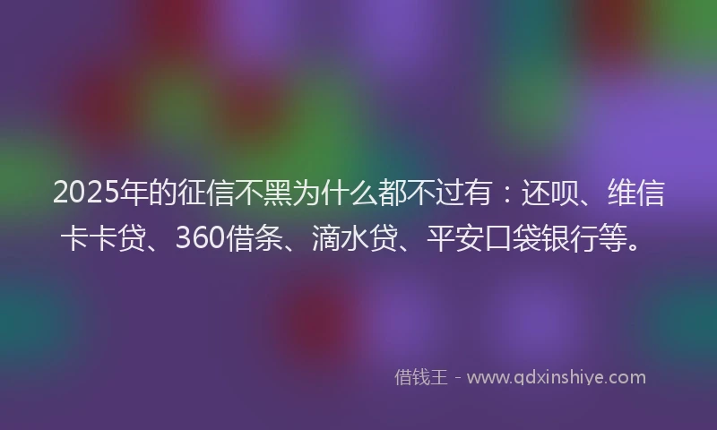 2025年的征信不黑为什么都不过有：还呗、维信卡卡贷、360借条、滴水贷、平安口袋银行等。