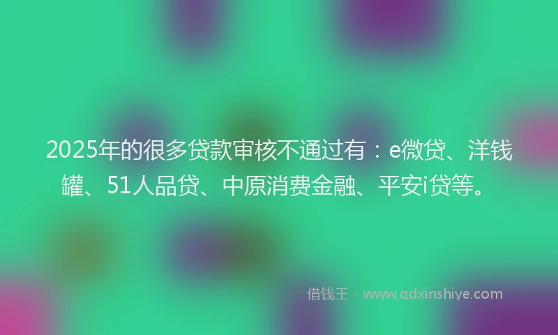 2025年的很多贷款审核不通过有：e微贷、洋钱罐、51人品贷、中原消费金融、平安i贷等。