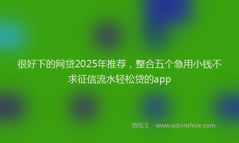 很好下的网贷2025年推荐，整合五个急用小钱不求征信流水轻松贷的app