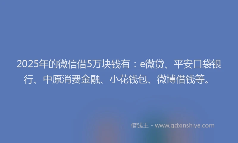 2025年的微信借5万块钱有：e微贷、平安口袋银行、中原消费金融、小花钱包、微博借钱等。