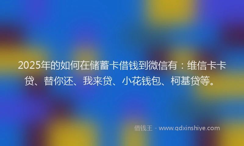 2025年的如何在储蓄卡借钱到微信有：维信卡卡贷、替你还、我来贷、小花钱包、柯基贷等。