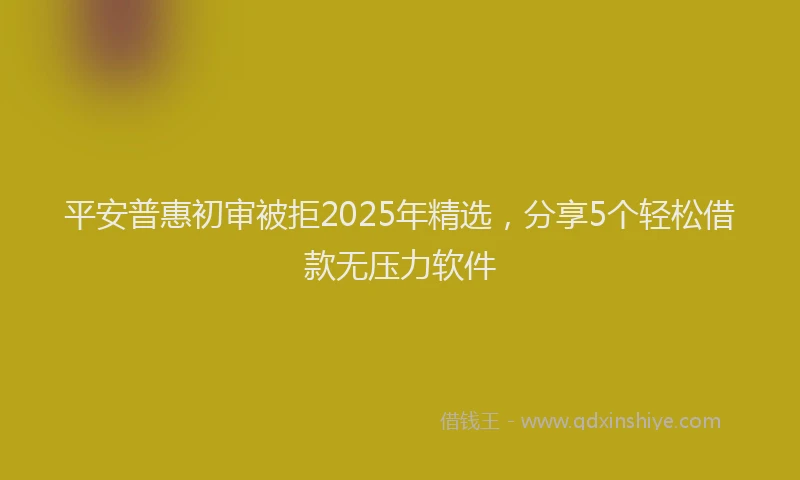 平安普惠初审被拒2025年精选，分享5个轻松借款无压力软件