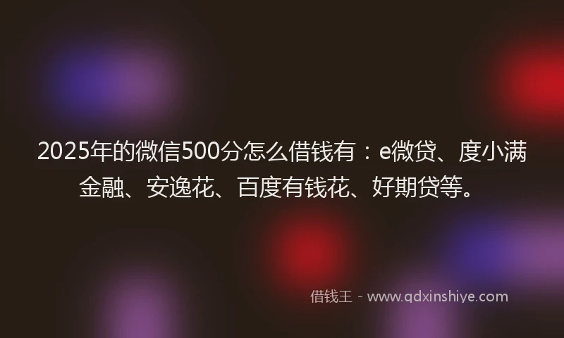 2025年的微信500分怎么借钱有：e微贷、度小满金融、安逸花、百度有钱花、好期贷等。