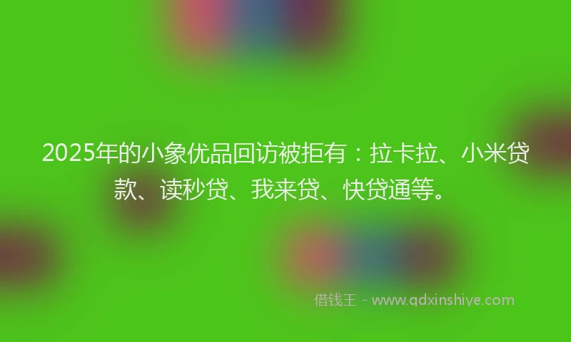 2025年的小象优品回访被拒有：拉卡拉、小米贷款、读秒贷、我来贷、快贷通等。