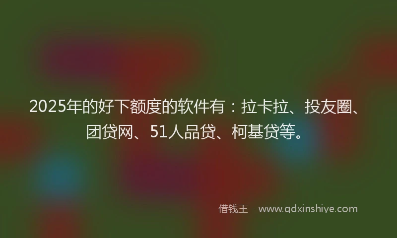 2025年的好下额度的软件有：拉卡拉、投友圈、团贷网、51人品贷、柯基贷等。