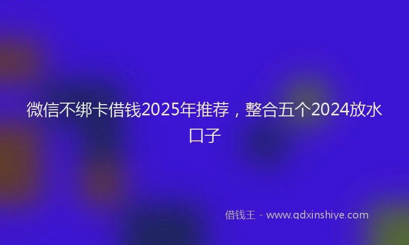 微信不绑卡借钱2025年推荐，整合五个2024放水口子