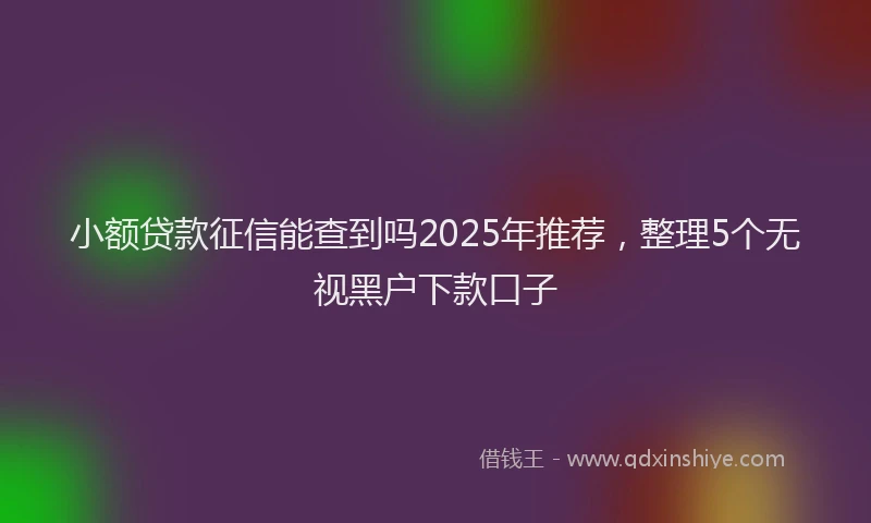 小额贷款征信能查到吗2025年推荐，整理5个无视黑户下款口子