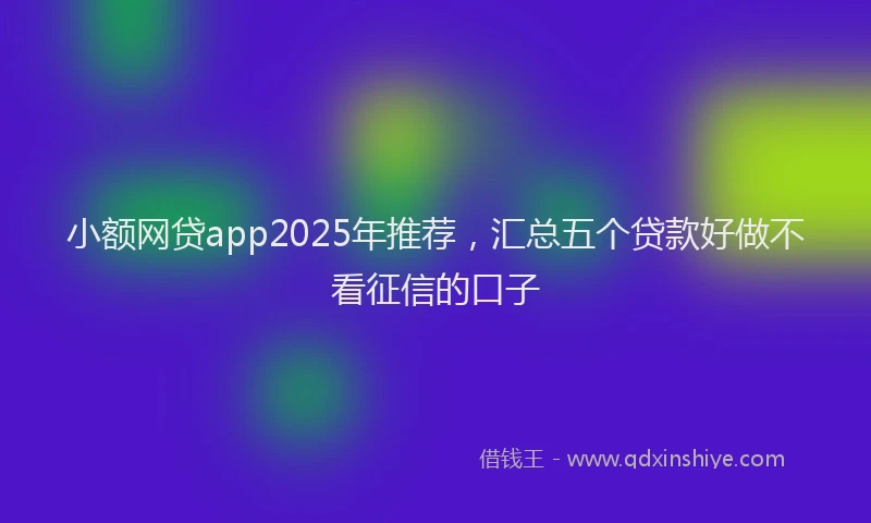 小额网贷app2025年推荐，汇总五个贷款好做不看征信的口子