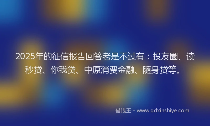 2025年的征信报告回答老是不过有:投友圈、读秒贷、你我贷、中原消费金融、随身贷等。
