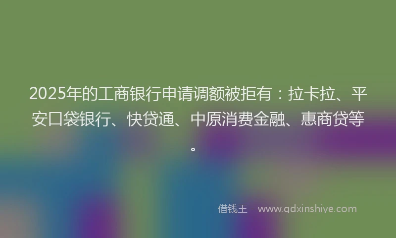 2025年的工商银行申请调额被拒有：拉卡拉、平安口袋银行、快贷通、中原消费金融、惠商贷等。