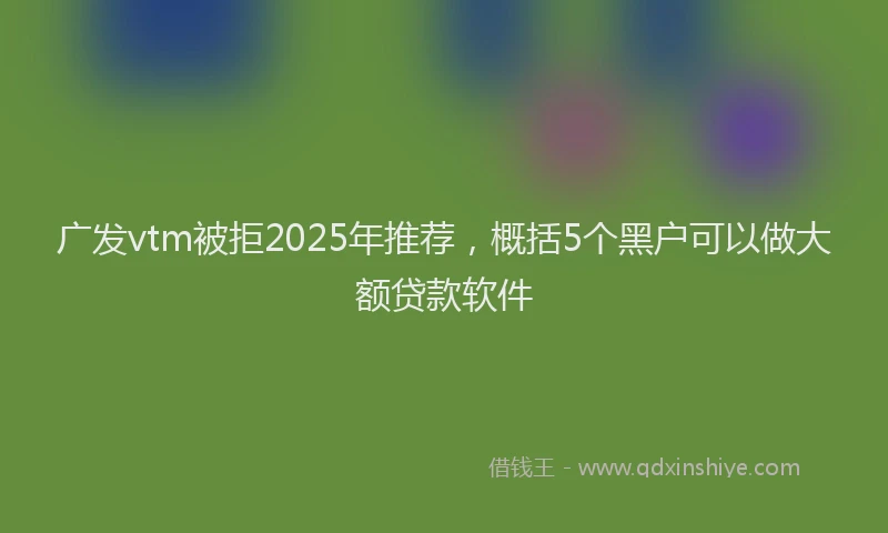 广发vtm被拒2025年推荐，概括5个黑户可以做大额贷款软件