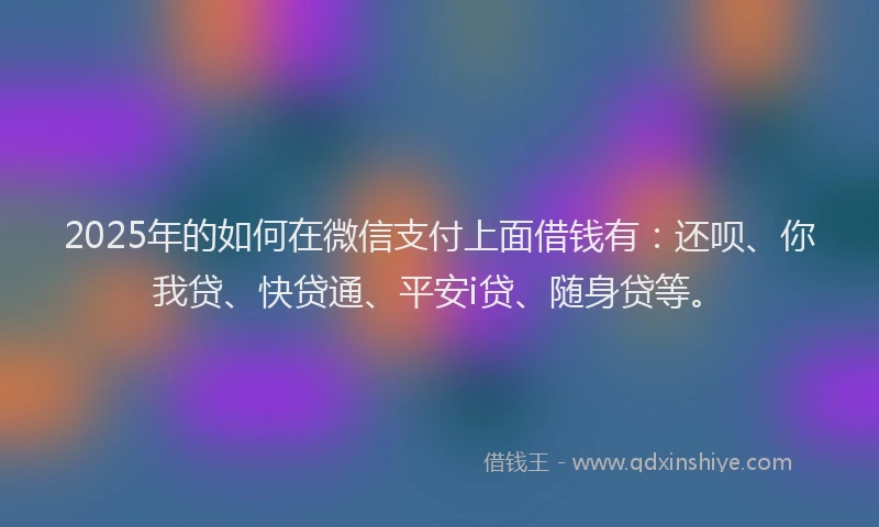 2025年的如何在微信支付上面借钱有：还呗、你我贷、快贷通、平安i贷、随身贷等。