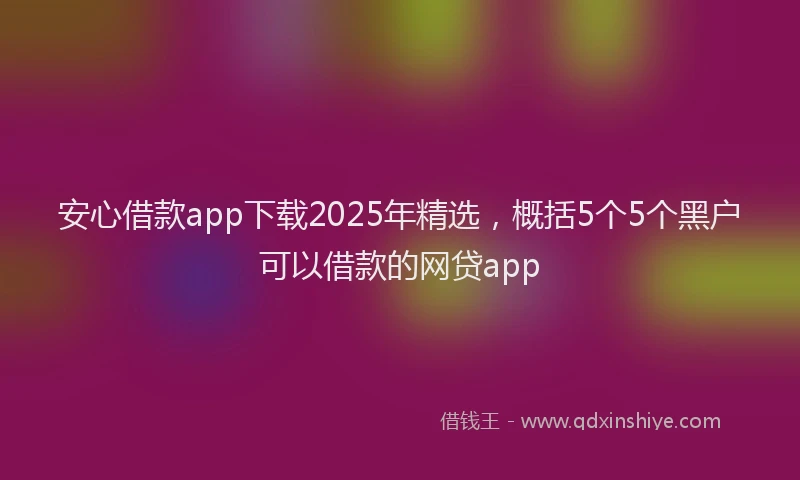安心借款app下载2025年精选，概括5个5个黑户可以借款的网贷app