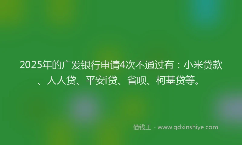2025年的广发银行申请4次不通过有：小米贷款、人人贷、平安i贷、省呗、柯基贷等。