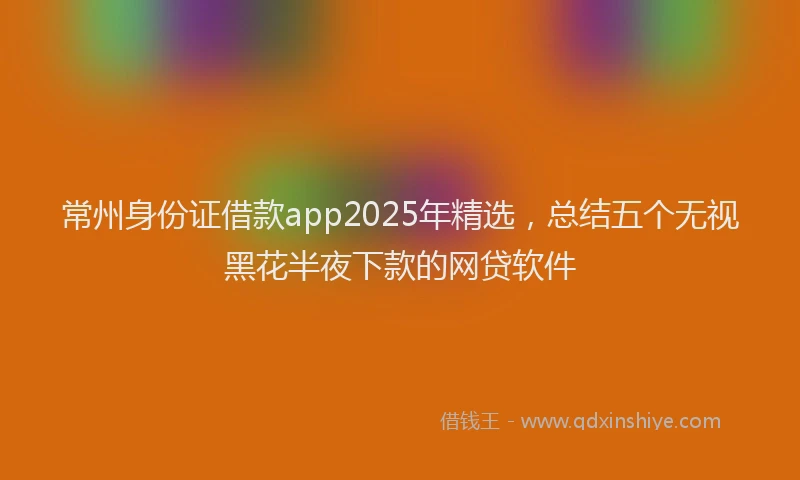 常州身份证借款app2025年精选，总结五个无视黑花半夜下款的网贷软件