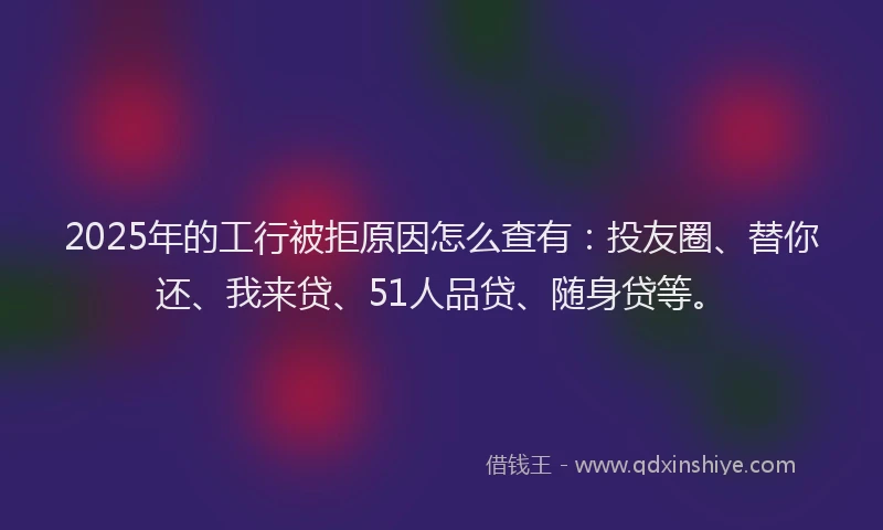 2025年的工行被拒原因怎么查有：投友圈、替你还、我来贷、51人品贷、随身贷等。