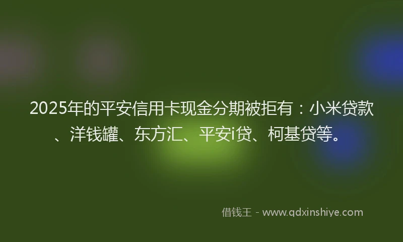 2025年的平安信用卡现金分期被拒有：小米贷款、洋钱罐、东方汇、平安i贷、柯基贷等。