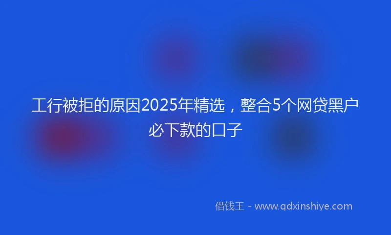 工行被拒的原因2025年精选，整合5个网贷黑户必下款的口子