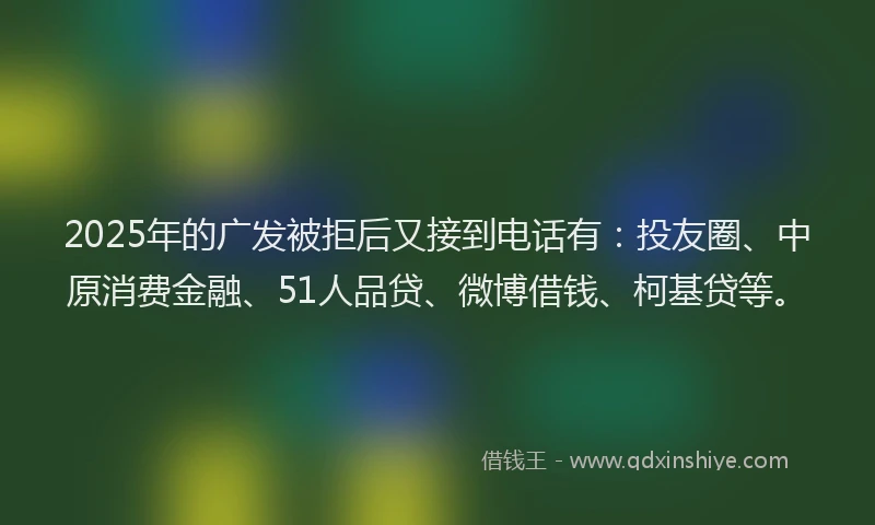 2025年的广发被拒后又接到电话有：投友圈、中原消费金融、51人品贷、微博借钱、柯基贷等。