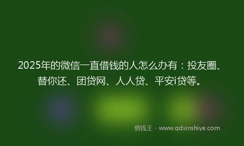 2025年的微信一直借钱的人怎么办有：投友圈、替你还、团贷网、人人贷、平安i贷等。