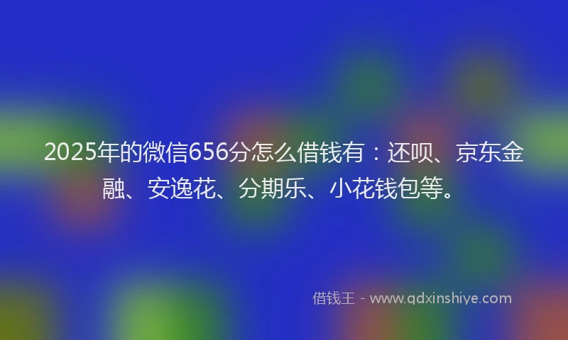 2025年的微信656分怎么借钱有：还呗、京东金融、安逸花、分期乐、小花钱包等。