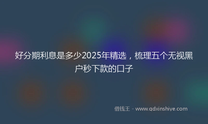 好分期利息是多少2025年精选，梳理五个无视黑户秒下款的口子